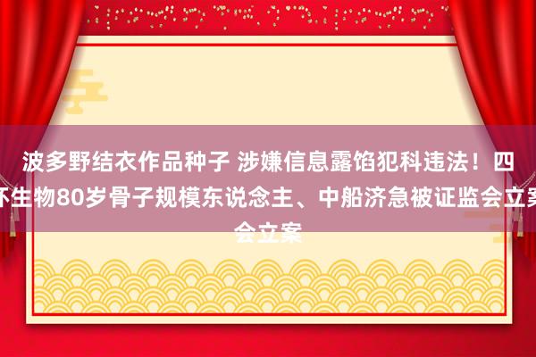 波多野结衣作品种子 涉嫌信息露馅犯科违法！四环生物80岁骨子规模东说念主、中船济急被证监会立案