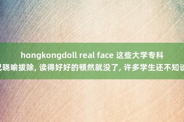 hongkongdoll real face 这些大学专科已晓喻拔除， 读得好好的顿然就没了， 许多学生还不知谈!