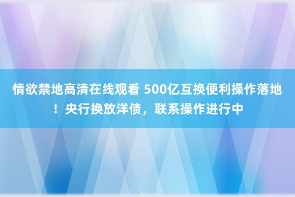 情欲禁地高清在线观看 500亿互换便利操作落地！央行换放洋债，联系操作进行中