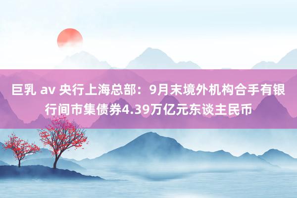 巨乳 av 央行上海总部：9月末境外机构合手有银行间市集债券4.39万亿元东谈主民币