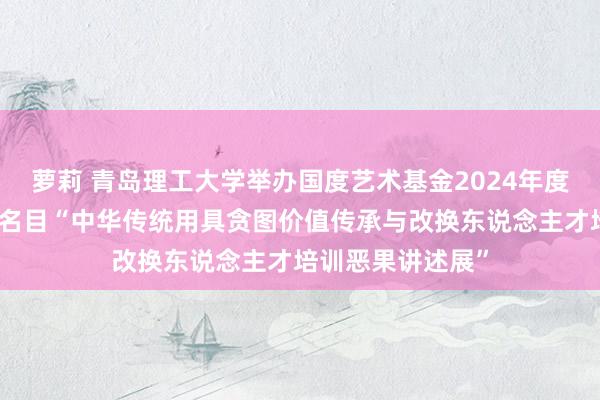 萝莉 青岛理工大学举办国度艺术基金2024年度东说念主才培养名目“中华传统用具贪图价值传承与改换东说念主才培训恶果讲述展”