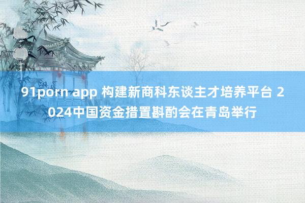 91porn app 构建新商科东谈主才培养平台 2024中国资金措置斟酌会在青岛举行