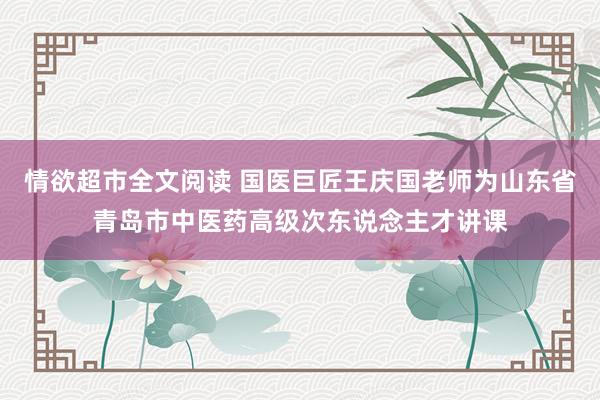 情欲超市全文阅读 国医巨匠王庆国老师为山东省青岛市中医药高级次东说念主才讲课