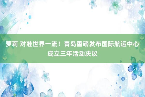 萝莉 对准世界一流！青岛重磅发布国际航运中心成立三年活动决议