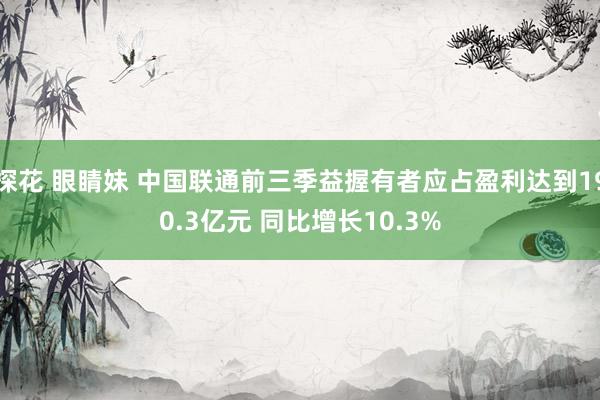 探花 眼睛妹 中国联通前三季益握有者应占盈利达到190.3亿元 同比增长10.3%