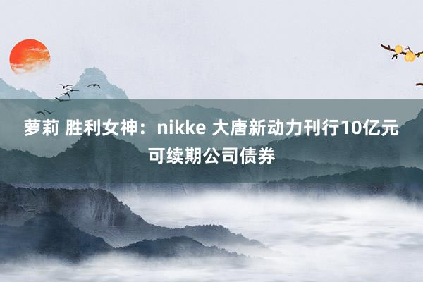 萝莉 胜利女神：nikke 大唐新动力刊行10亿元可续期公司债券