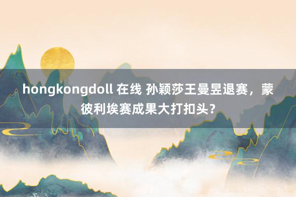 hongkongdoll 在线 孙颖莎王曼昱退赛，蒙彼利埃赛成果大打扣头？