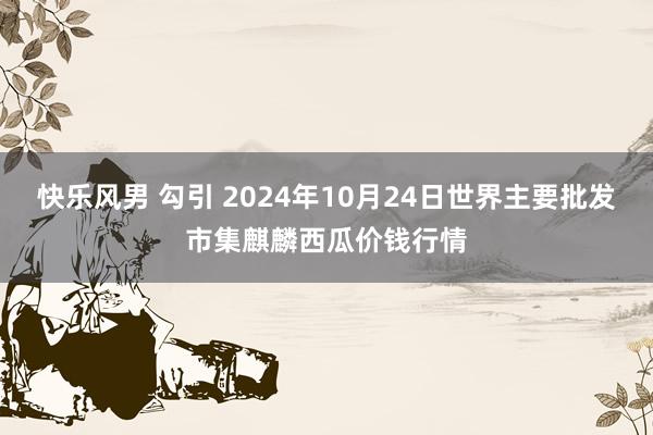 快乐风男 勾引 2024年10月24日世界主要批发市集麒麟西瓜价钱行情