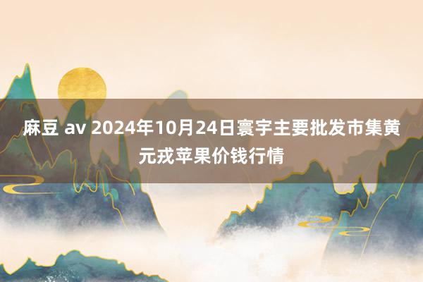 麻豆 av 2024年10月24日寰宇主要批发市集黄元戎苹果价钱行情