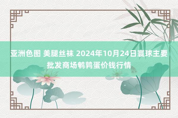 亚洲色图 美腿丝袜 2024年10月24日寰球主要批发商场鹌鹑蛋价钱行情