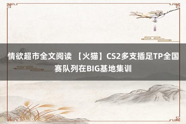 情欲超市全文阅读 【火猫】CS2多支插足TP全国赛队列在BIG基地集训