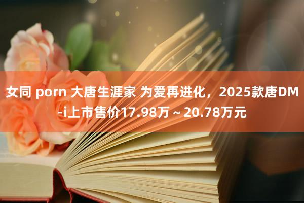 女同 porn 大唐生涯家 为爱再进化，2025款唐DM-i上市售价17.98万～20.78万元