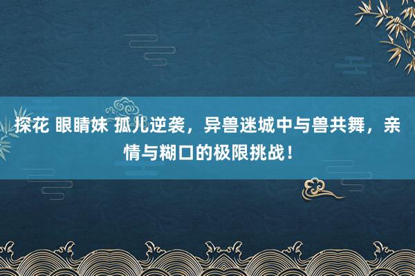 探花 眼睛妹 孤儿逆袭，异兽迷城中与兽共舞，亲情与糊口的极限挑战！