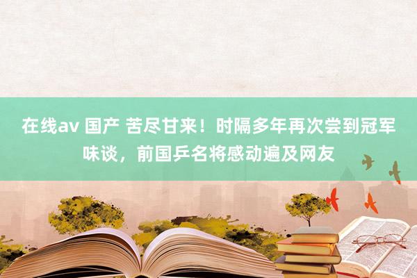 在线av 国产 苦尽甘来！时隔多年再次尝到冠军味谈，前国乒名将感动遍及网友