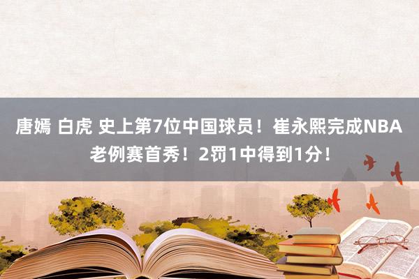 唐嫣 白虎 史上第7位中国球员！崔永熙完成NBA老例赛首秀！2罚1中得到1分！