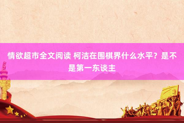 情欲超市全文阅读 柯洁在围棋界什么水平？是不是第一东谈主