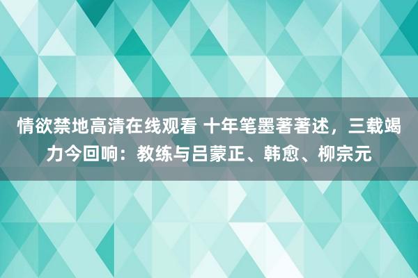 情欲禁地高清在线观看 十年笔墨著著述，三载竭力今回响：教练与吕蒙正、韩愈、柳宗元