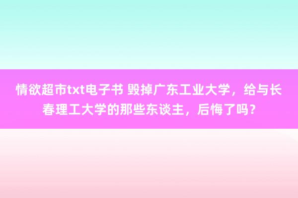 情欲超市txt电子书 毁掉广东工业大学，给与长春理工大学的那些东谈主，后悔了吗？