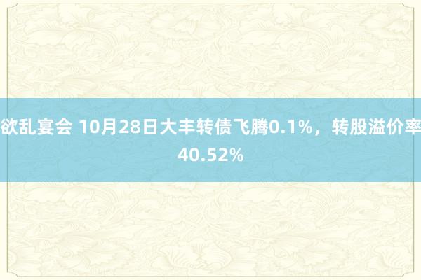 欲乱宴会 10月28日大丰转债飞腾0.1%，转股溢价率40.52%