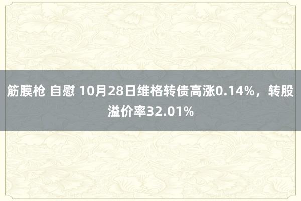 筋膜枪 自慰 10月28日维格转债高涨0.14%，转股溢价率32.01%