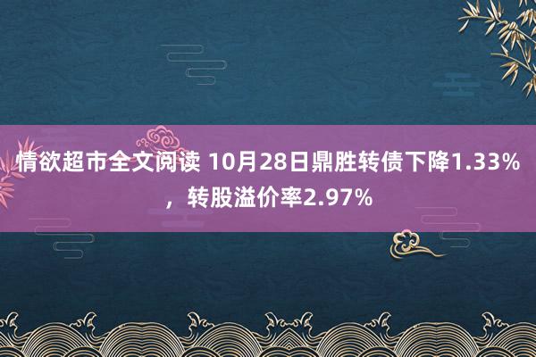 情欲超市全文阅读 10月28日鼎胜转债下降1.33%，转股溢价率2.97%