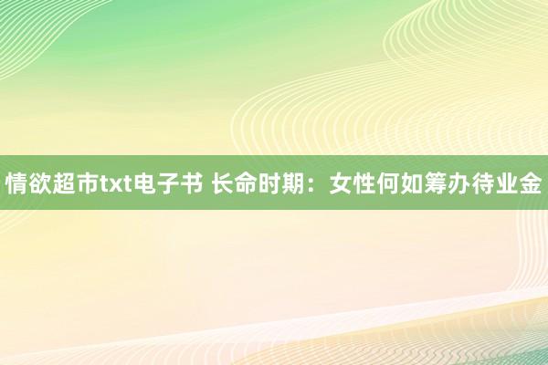 情欲超市txt电子书 长命时期：女性何如筹办待业金