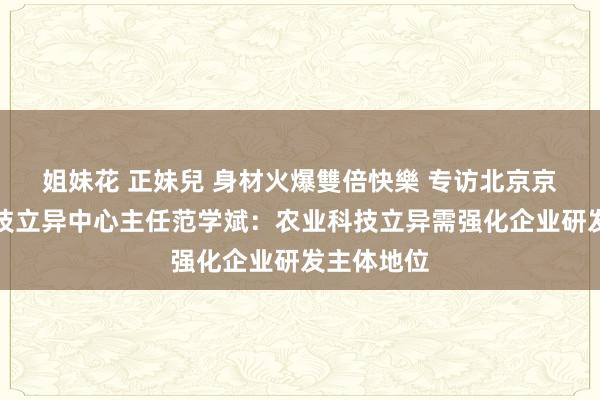 姐妹花 正妹兒 身材火爆雙倍快樂 专访北京京瓦农业科技立异中心主任范学斌：农业科技立异需强化企业研发主体地位