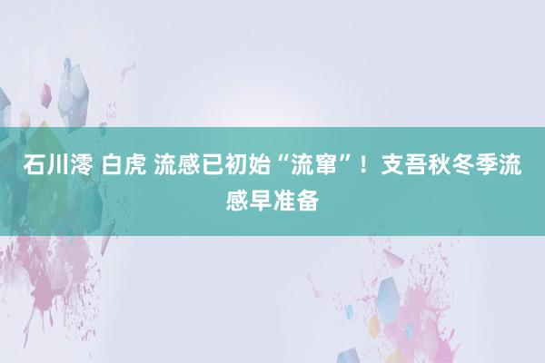 石川澪 白虎 流感已初始“流窜”！支吾秋冬季流感早准备