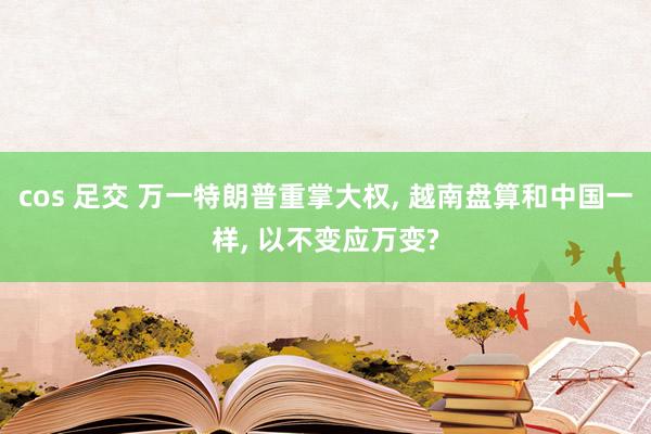 cos 足交 万一特朗普重掌大权， 越南盘算和中国一样， 以不变应万变?