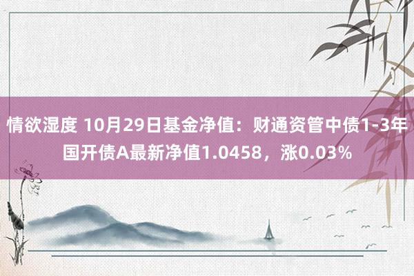 情欲湿度 10月29日基金净值：财通资管中债1-3年国开债A最新净值1.0458，涨0.03%