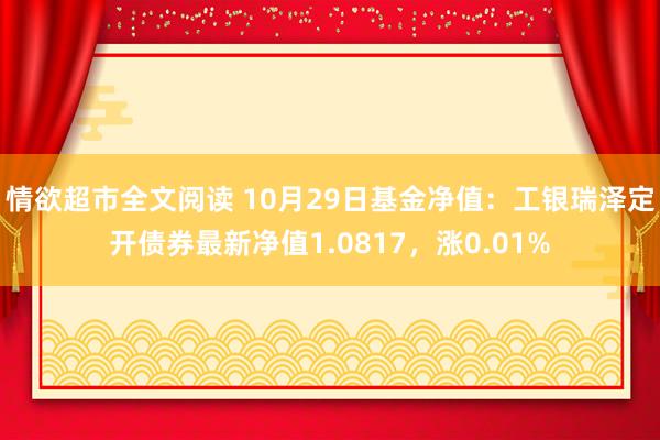 情欲超市全文阅读 10月29日基金净值：工银瑞泽定开债券最新净值1.0817，涨0.01%