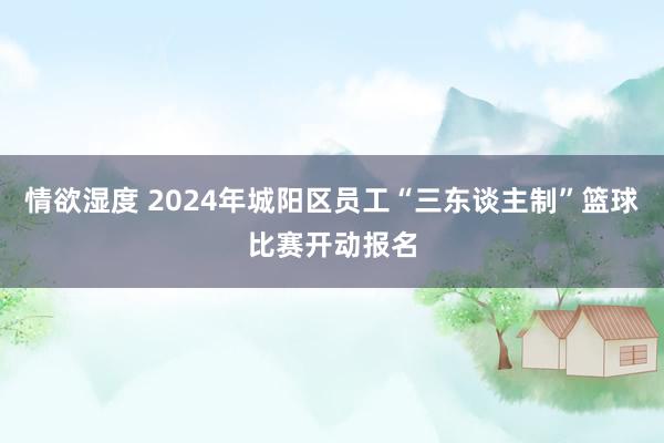 情欲湿度 2024年城阳区员工“三东谈主制”篮球比赛开动报名