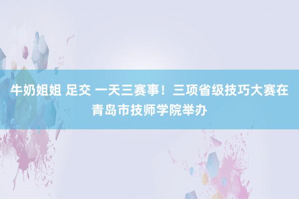 牛奶姐姐 足交 一天三赛事！三项省级技巧大赛在青岛市技师学院举办