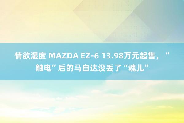 情欲湿度 MAZDA EZ-6 13.98万元起售，“触电”后的马自达没丢了“魂儿”