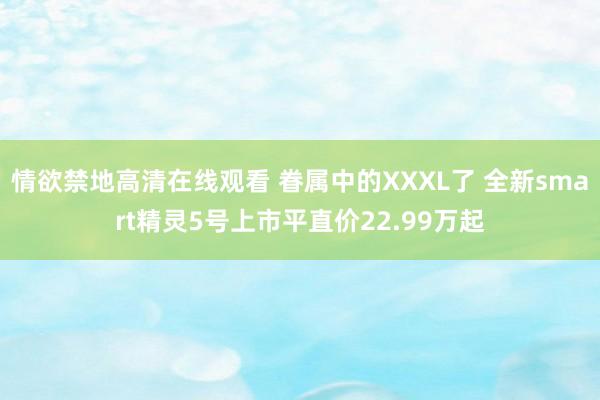 情欲禁地高清在线观看 眷属中的XXXL了 全新smart精灵5号上市平直价22.99万起