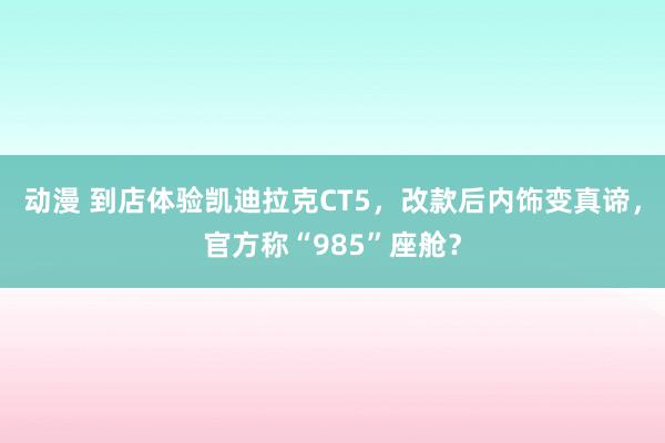 动漫 到店体验凯迪拉克CT5，改款后内饰变真谛，官方称“985”座舱？