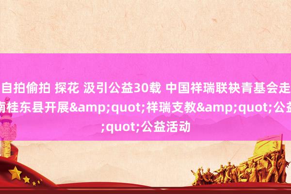 自拍偷拍 探花 汲引公益30载 中国祥瑞联袂青基会走进湖南桂东县开展&quot;祥瑞支教&quot;公益活动