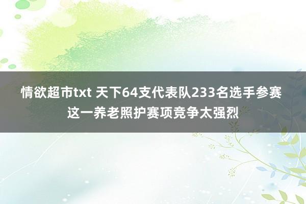 情欲超市txt 天下64支代表队233名选手参赛 这一养老照护赛项竞争太强烈