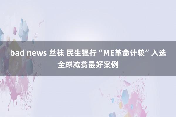 bad news 丝袜 民生银行“ME革命计较”入选全球减贫最好案例