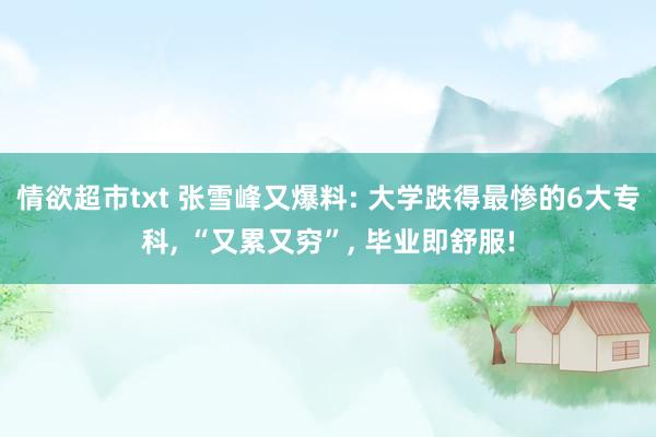 情欲超市txt 张雪峰又爆料: 大学跌得最惨的6大专科， “又累又穷”， 毕业即舒服!