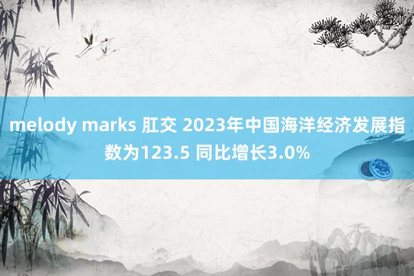 melody marks 肛交 2023年中国海洋经济发展指数为123.5 同比增长3.0%