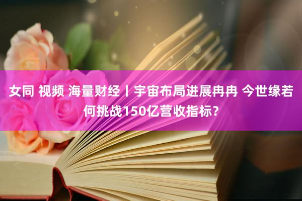 女同 视频 海量财经丨宇宙布局进展冉冉 今世缘若何挑战150亿营收指标？