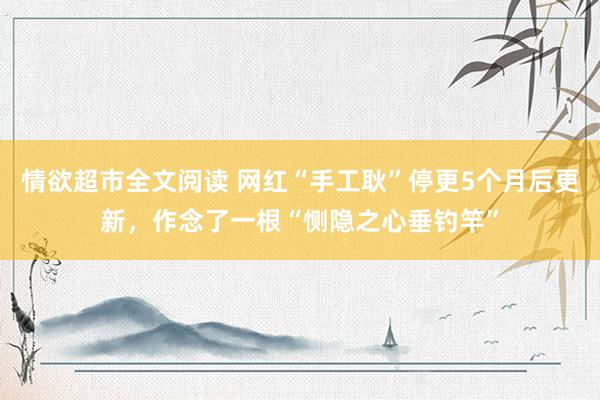 情欲超市全文阅读 网红“手工耿”停更5个月后更新，作念了一根“恻隐之心垂钓竿”