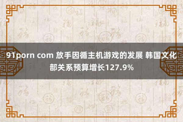 91porn com 放手因循主机游戏的发展 韩国文化部关系预算增长127.9%