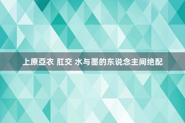 上原亞衣 肛交 水与墨的东说念主间绝配