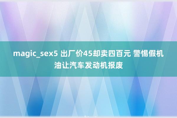 magic_sex5 出厂价45却卖四百元 警惕假机油让汽车发动机报废