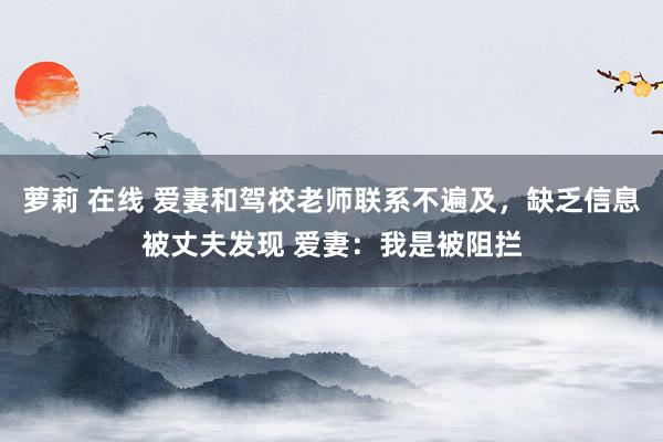 萝莉 在线 爱妻和驾校老师联系不遍及，缺乏信息被丈夫发现 爱妻：我是被阻拦