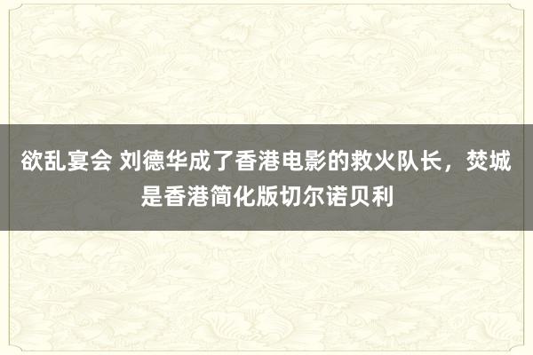 欲乱宴会 刘德华成了香港电影的救火队长，焚城是香港简化版切尔诺贝利