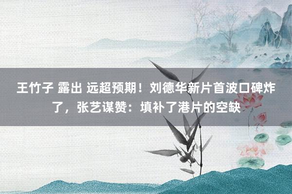 王竹子 露出 远超预期！刘德华新片首波口碑炸了，张艺谋赞：填补了港片的空缺