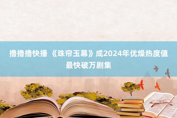 撸撸撸快播 《珠帘玉幕》成2024年优燥热度值最快破万剧集